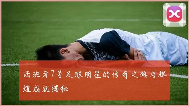 西班牙7号足球明星的传奇之路与辉煌成就揭秘