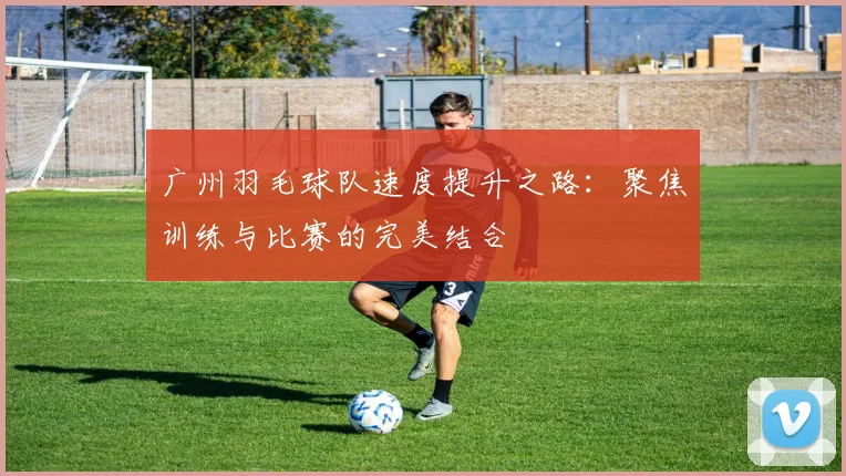 广州羽毛球队速度提升之路：聚焦训练与比赛的完美结合