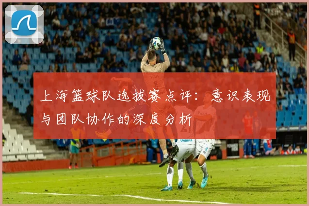 上海篮球队选拔赛点评：意识表现与团队协作的深度分析