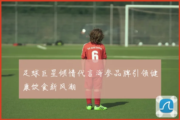 足球巨星倾情代言海参品牌引领健康饮食新风潮