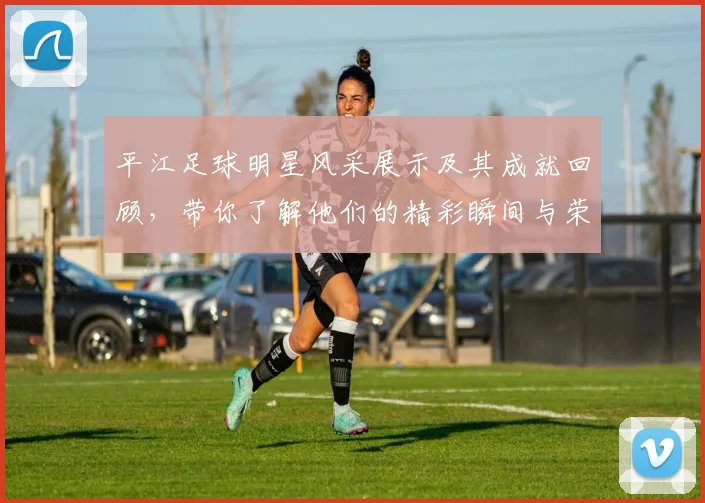 平江足球明星风采展示及其成就回顾，带你了解他们的精彩瞬间与荣誉历程