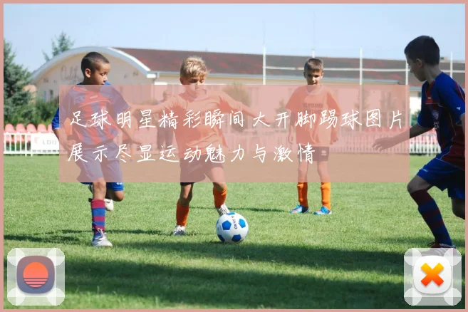 足球明星精彩瞬间大开脚踢球图片展示尽显运动魅力与激情