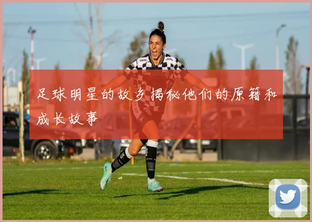 足球明星的故乡揭秘他们的原籍和成长故事