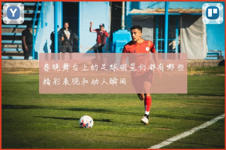 春晚舞台上的足球明星们都有哪些精彩表现和动人瞬间