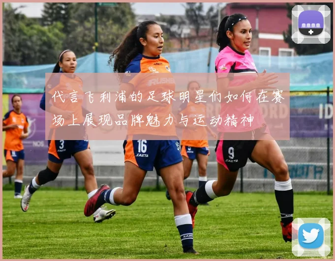 代言飞利浦的足球明星们如何在赛场上展现品牌魅力与运动精神