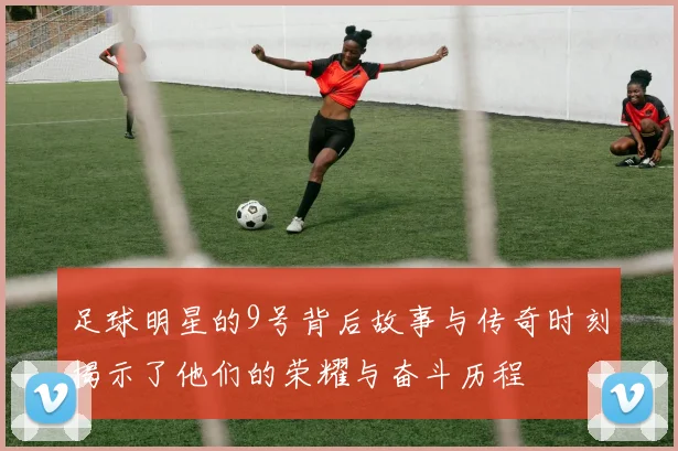 足球明星的9号背后故事与传奇时刻揭示了他们的荣耀与奋斗历程