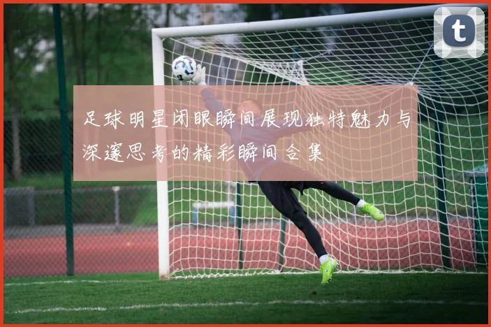 足球明星闭眼瞬间展现独特魅力与深邃思考的精彩瞬间合集