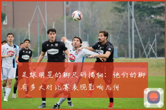 足球明星的脚尺码揭秘：他们的脚有多大对比赛表现影响几何