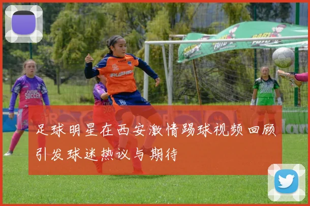 足球明星在西安激情踢球视频回顾引发球迷热议与期待