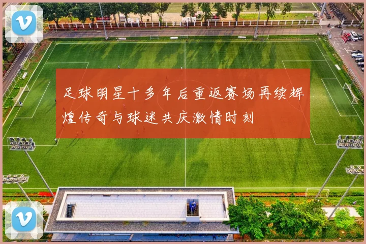 足球明星十多年后重返赛场再续辉煌传奇与球迷共庆激情时刻
