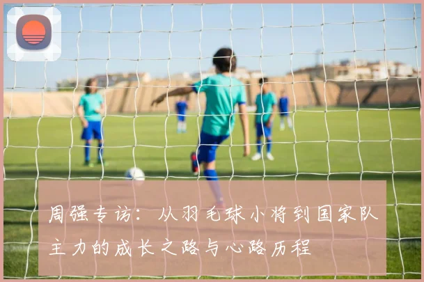 周强专访：从羽毛球小将到国家队主力的成长之路与心路历程