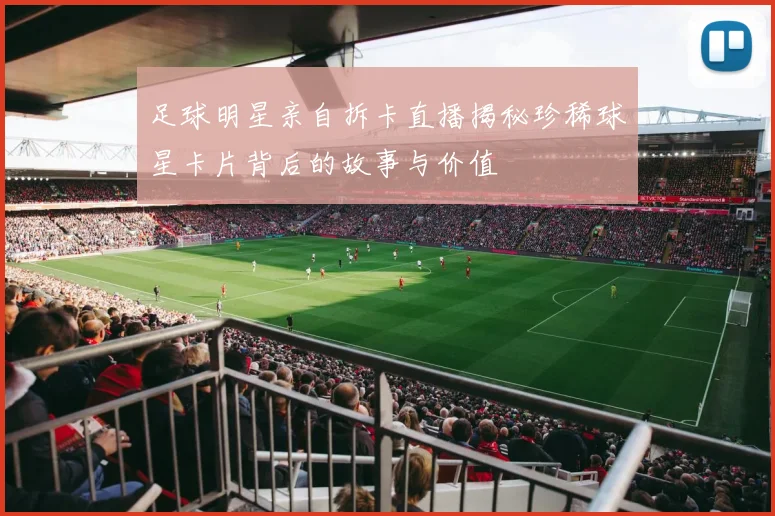 足球明星亲自拆卡直播揭秘珍稀球星卡片背后的故事与价值