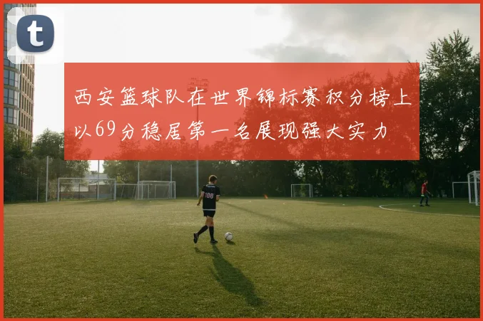 西安篮球队在世界锦标赛积分榜上以69分稳居第一名展现强大实力