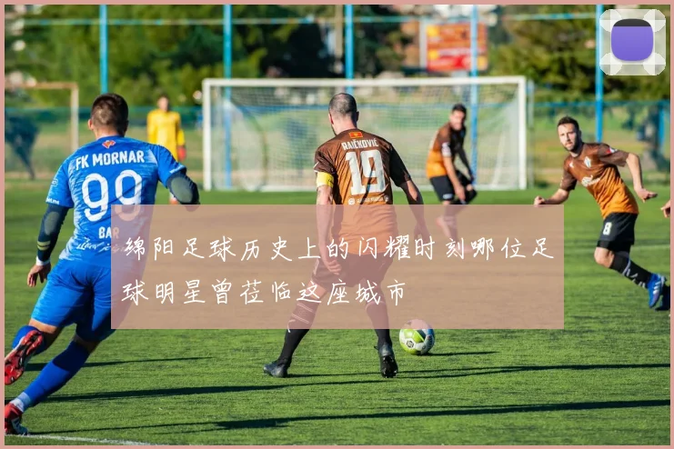 绵阳足球历史上的闪耀时刻哪位足球明星曾莅临这座城市