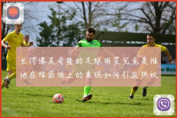 长得像吴奇隆的足球明星究竟是谁他在绿茵场上的表现如何引发热议