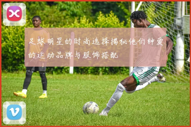 足球明星的时尚选择揭秘他们钟爱的运动品牌与服饰搭配