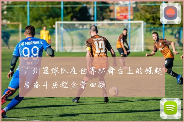 广州篮球队在世界杯舞台上的崛起与奋斗历程全景回顾