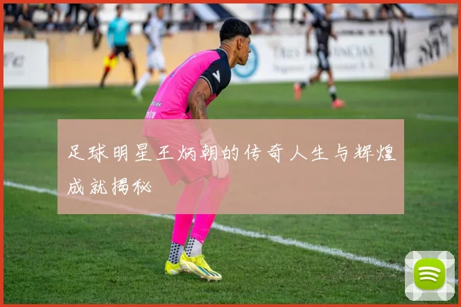 足球明星王炳朝的传奇人生与辉煌成就揭秘