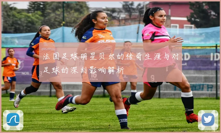 法国足球明星贝尔的传奇生涯与对足球的深刻影响解析