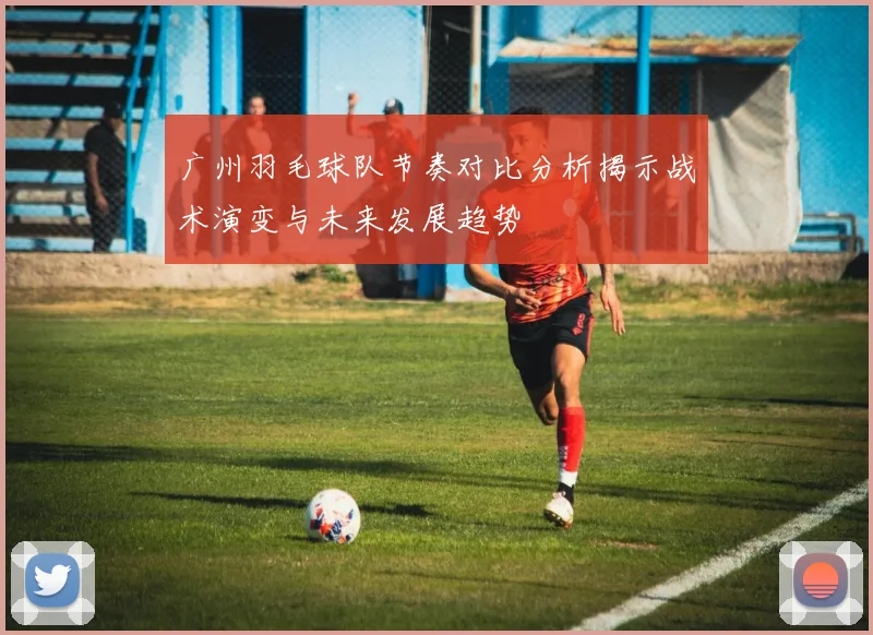 广州羽毛球队节奏对比分析揭示战术演变与未来发展趋势
