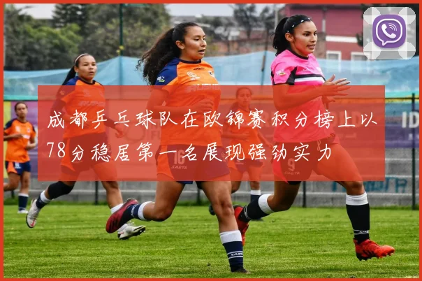 成都乒乓球队在欧锦赛积分榜上以78分稳居第一名展现强劲实力