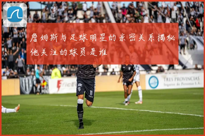 詹姆斯与足球明星的亲密关系揭秘他关注的球员是谁