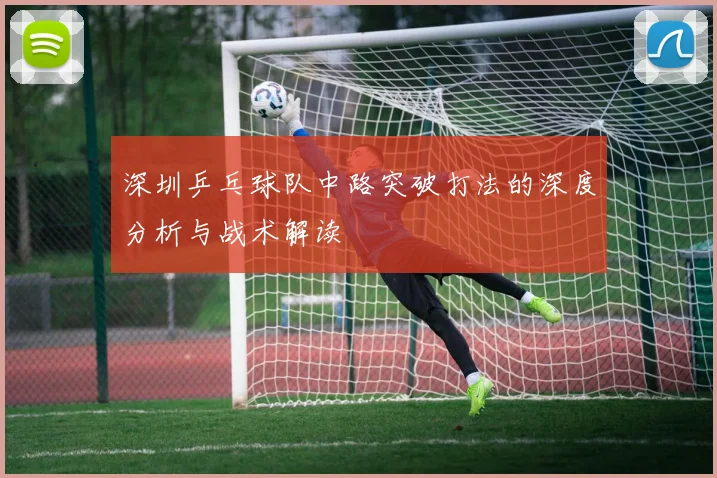 深圳乒乓球队中路突破打法的深度分析与战术解读