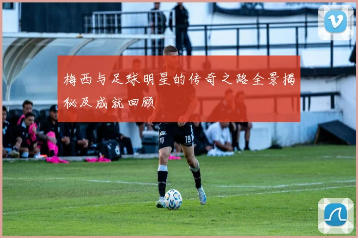 梅西与足球明星的传奇之路全景揭秘及成就回顾