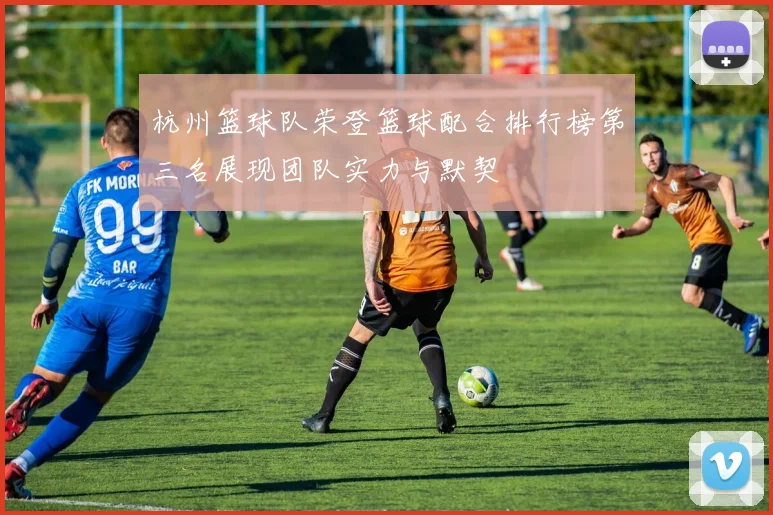 杭州篮球队荣登篮球配合排行榜第三名展现团队实力与默契