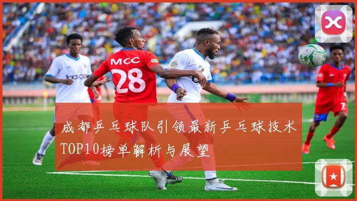 成都乒乓球队引领最新乒乓球技术TOP10榜单解析与展望