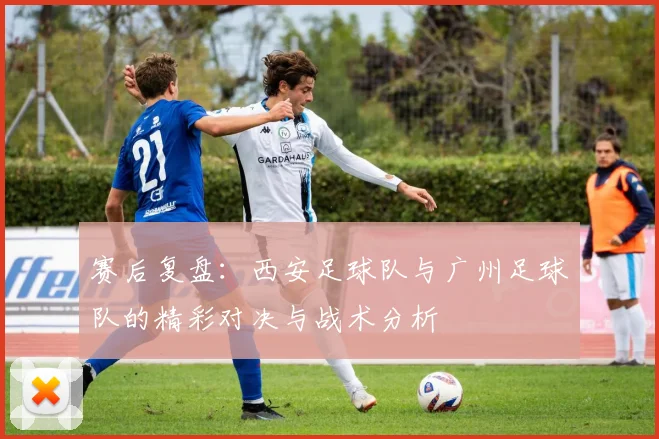 赛后复盘：西安足球队与广州足球队的精彩对决与战术分析