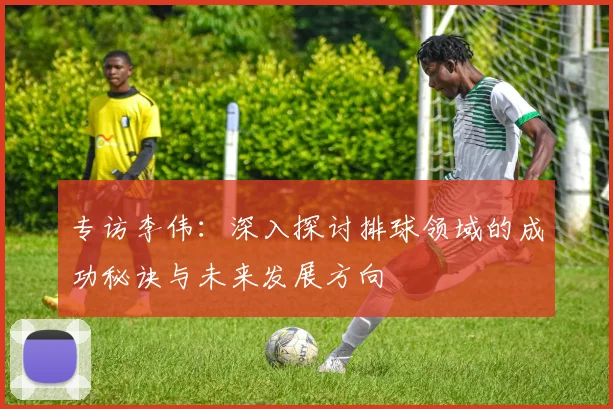 专访李伟：深入探讨排球领域的成功秘诀与未来发展方向