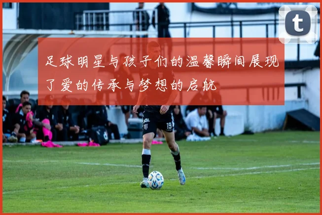 足球明星与孩子们的温馨瞬间展现了爱的传承与梦想的启航