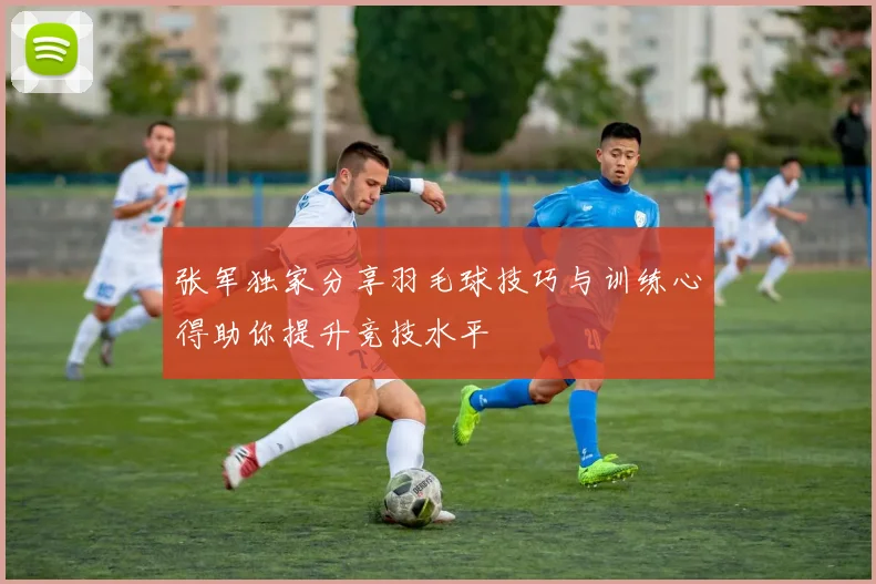 张军独家分享羽毛球技巧与训练心得助你提升竞技水平