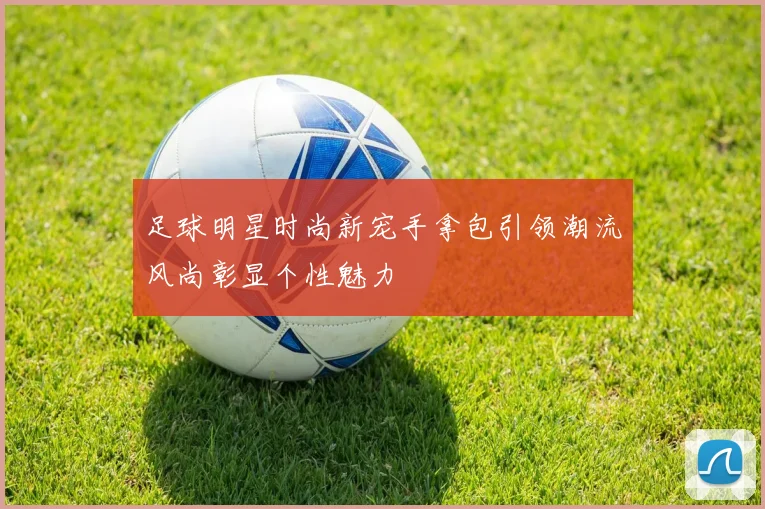 足球明星时尚新宠手拿包引领潮流风尚彰显个性魅力