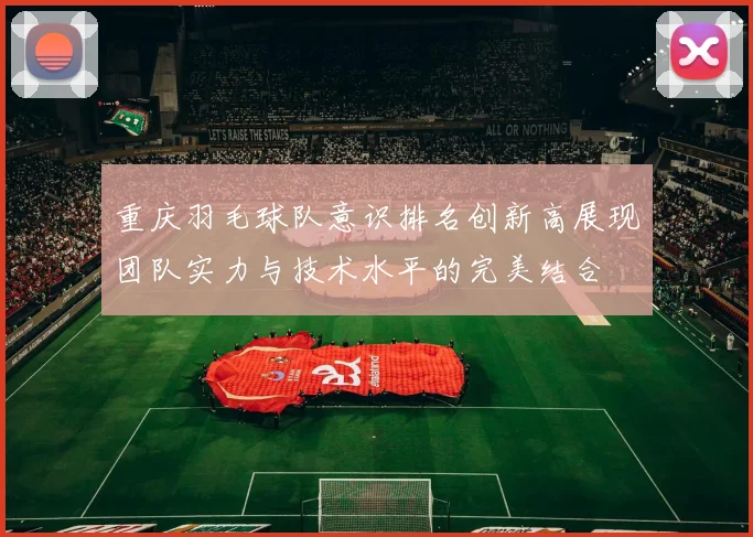 重庆羽毛球队意识排名创新高展现团队实力与技术水平的完美结合