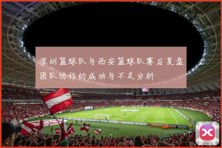 深圳篮球队与西安篮球队赛后复盘团队协作的成功与不足分析
