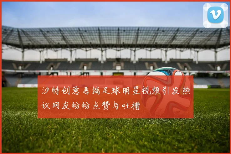 沙特创意恶搞足球明星视频引发热议网友纷纷点赞与吐槽