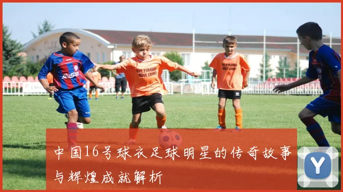 中国16号球衣足球明星的传奇故事与辉煌成就解析