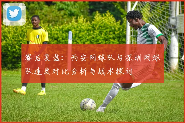 赛后复盘：西安网球队与深圳网球队速度对比分析与战术探讨