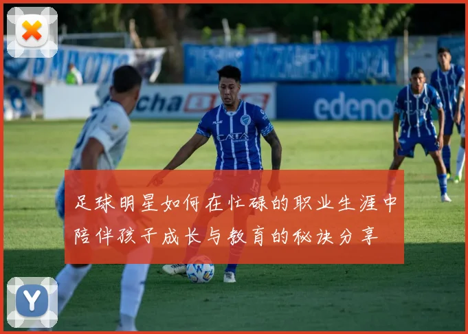 足球明星如何在忙碌的职业生涯中陪伴孩子成长与教育的秘诀分享