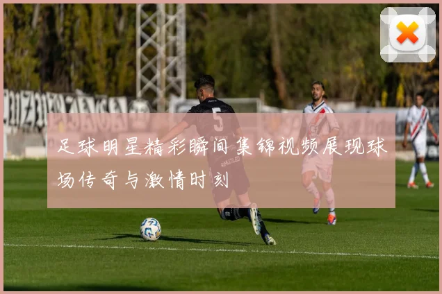 足球明星精彩瞬间集锦视频展现球场传奇与激情时刻