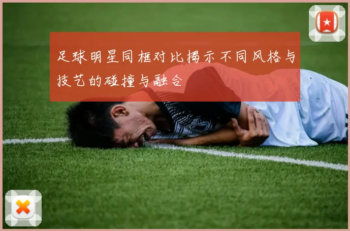 足球明星同框对比揭示不同风格与技艺的碰撞与融合