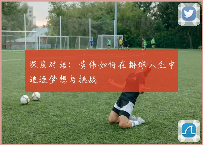 深度对话：黄伟如何在排球人生中追逐梦想与挑战