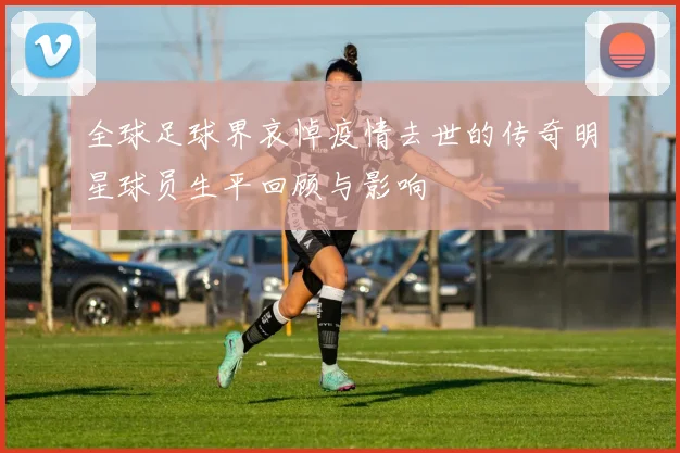 全球足球界哀悼疫情去世的传奇明星球员生平回顾与影响