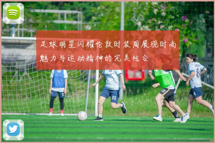 足球明星闪耀伦敦时装周展现时尚魅力与运动精神的完美结合